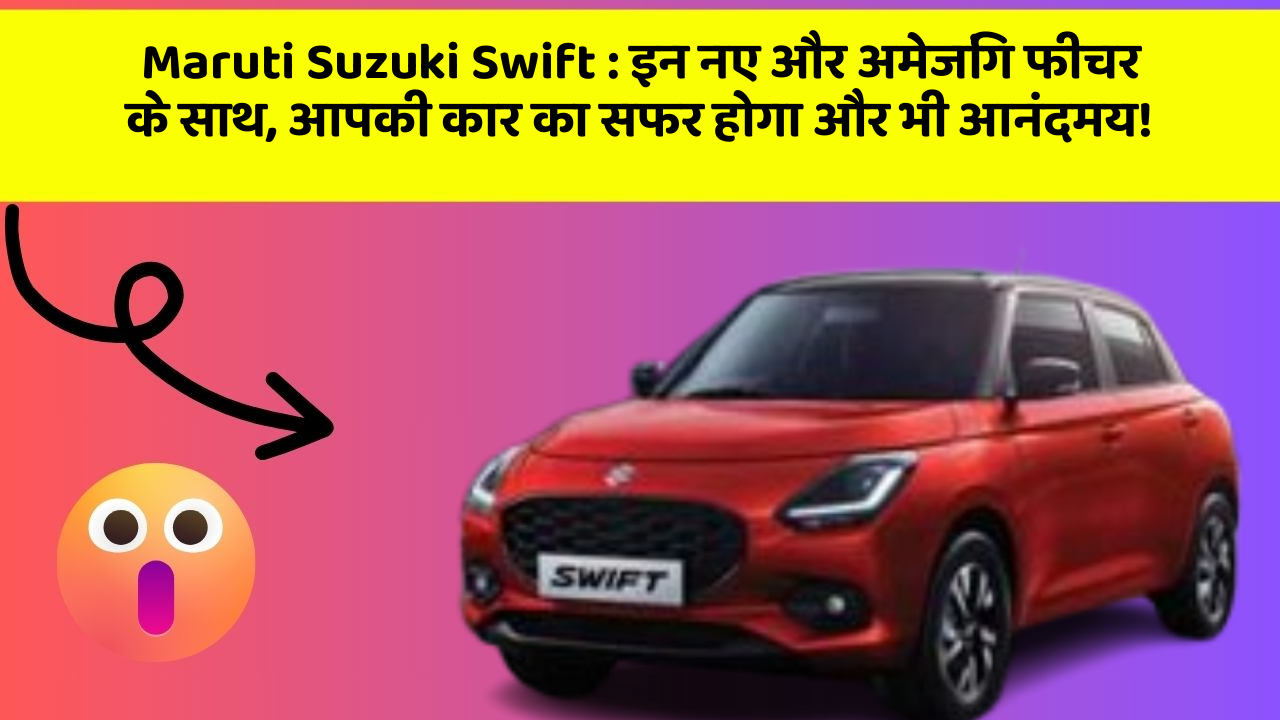 Maruti Suzuki Swift:इन नए और अमेजिंग फीचर के साथ, आपकी कार का सफर होगा और भी आनंदमय!