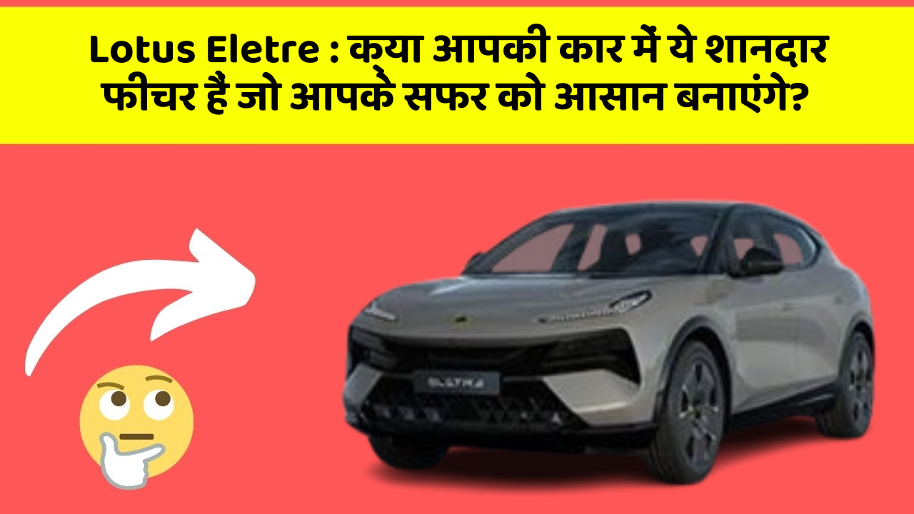 Lotus Eletre: क्या आपकी कार में ये शानदार फीचर हैं जो आपके सफर को आसान बनाएंगे?